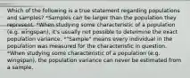 Which of the following is a true statement regarding populations and samples? *Samples can be larger than the population they represent. *When studying some characteristic of a population (e.g. wingspan), it's usually not possible to determine the exact population variance. *"Sample" means every individual in the population was measured for the characteristic in question. *When studying some characteristic of a population (e.g. wingspan), the population variance can never be estimated from a sample.