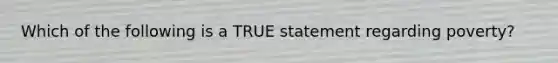 Which of the following is a TRUE statement regarding poverty?