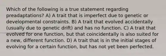 Which of the following is a true statement regarding preadaptations? A) A trait that is imperfect due to genetic or developmental constraints. B) A trait that evolved accidentally (usually due to <a href='https://www.questionai.com/knowledge/kiDrgjXyQn-genetic-drift' class='anchor-knowledge'>genetic drift</a>) and has no function. C) A trait that evolved for one function, but that coincidentally is also suited for a new, different function. D) A trait that is in the <a href='https://www.questionai.com/knowledge/kOiLRj6PpX-initial-stage' class='anchor-knowledge'>initial stage</a>s of evolving for a certain function, but has not yet been perfected.