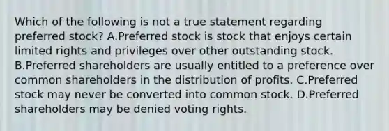 Which of the following is not a true statement regarding preferred stock? A.Preferred stock is stock that enjoys certain limited rights and privileges over other outstanding stock. B.Preferred shareholders are usually entitled to a preference over common shareholders in the distribution of profits. C.Preferred stock may never be converted into common stock. D.Preferred shareholders may be denied voting rights.