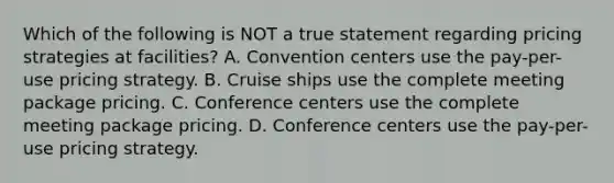 Which of the following is NOT a true statement regarding pricing strategies at facilities? A. Convention centers use the pay-per-use pricing strategy. B. Cruise ships use the complete meeting package pricing. C. Conference centers use the complete meeting package pricing. D. Conference centers use the pay-per-use pricing strategy.