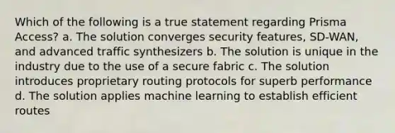 Which of the following is a true statement regarding Prisma Access? a. The solution converges security features, SD-WAN, and advanced traffic synthesizers b. The solution is unique in the industry due to the use of a secure fabric c. The solution introduces proprietary routing protocols for superb performance d. The solution applies machine learning to establish efficient routes