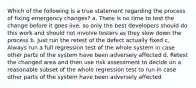 Which of the following is a true statement regarding the process of fixing emergency changes? a. There is no time to test the change before it goes live, so only the best developers should do this work and should not involve testers as they slow down the process b. Just run the retest of the defect actually fixed c. Always run a full regression test of the whole system in case other parts of the system have been adversely affected d. Retest the changed area and then use risk assessment to decide on a reasonable subset of the whole regression test to run in case other parts of the system have been adversely affected