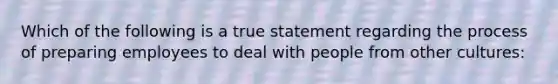 Which of the following is a true statement regarding the process of preparing employees to deal with people from other cultures: