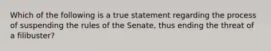 Which of the following is a true statement regarding the process of suspending the rules of the Senate, thus ending the threat of a filibuster?