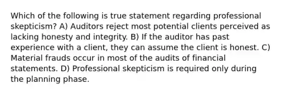 Which of the following is true statement regarding professional skepticism? A) Auditors reject most potential clients perceived as lacking honesty and integrity. B) If the auditor has past experience with a client, they can assume the client is honest. C) Material frauds occur in most of the audits of financial statements. D) Professional skepticism is required only during the planning phase.