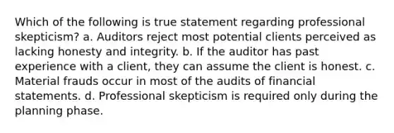 Which of the following is true statement regarding professional skepticism? a. Auditors reject most potential clients perceived as lacking honesty and integrity. b. If the auditor has past experience with a client, they can assume the client is honest. c. Material frauds occur in most of the audits of financial statements. d. Professional skepticism is required only during the planning phase.