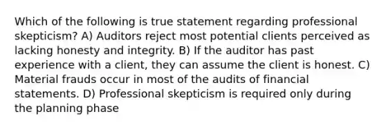 Which of the following is true statement regarding professional skepticism? A) Auditors reject most potential clients perceived as lacking honesty and integrity. B) If the auditor has past experience with a client, they can assume the client is honest. C) Material frauds occur in most of the audits of financial statements. D) Professional skepticism is required only during the planning phase