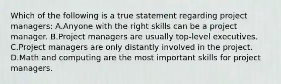 Which of the following is a true statement regarding project managers: A.Anyone with the right skills can be a project manager. B.Project managers are usually top-level executives. C.Project managers are only distantly involved in the project. D.Math and computing are the most important skills for project managers.