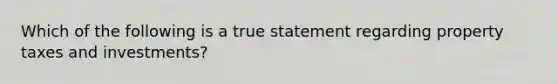 Which of the following is a true statement regarding property taxes and investments?