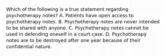 Which of the following is a true statement regarding psychotherapy notes? A. Patients have open access to psychotherapy notes. B. Psychotherapy notes are never intended to be shared with anyone. C. Psychotherapy notes cannot be used in defending oneself in a court case. D. Psychotherapy notes are to be destroyed after one year because of their confidential nature.