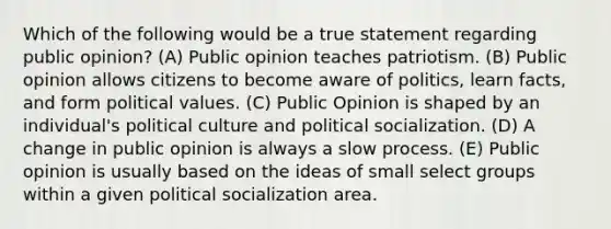 Which of the following would be a true statement regarding public opinion? (A) Public opinion teaches patriotism. (B) Public opinion allows citizens to become aware of politics, learn facts, and form political values. (C) Public Opinion is shaped by an individual's political culture and political socialization. (D) A change in public opinion is always a slow process. (E) Public opinion is usually based on the ideas of small select groups within a given political socialization area.