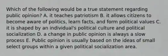 Which of the following would be a true statement regarding public opinion? A. it teaches patriotism B. it allows citizens to become aware of politics, learn facts, and form political values C. it is shaped by an individual's political culture and political socialization D. a change in public opinion is always a slow process E. Public opinion is usually based on the ideas of small select groups within a given political socialization area.