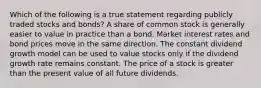 Which of the following is a true statement regarding publicly traded stocks and bonds? A share of common stock is generally easier to value in practice than a bond. Market interest rates and bond prices move in the same direction. The constant dividend growth model can be used to value stocks only if the dividend growth rate remains constant. The price of a stock is greater than the present value of all future dividends.