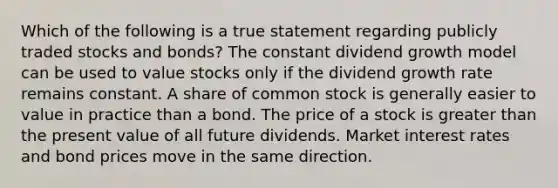 Which of the following is a true statement regarding publicly traded stocks and bonds? The constant dividend growth model can be used to value stocks only if the dividend growth rate remains constant. A share of common stock is generally easier to value in practice than a bond. The price of a stock is greater than the present value of all future dividends. Market interest rates and bond prices move in the same direction.