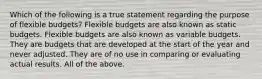 Which of the following is a true statement regarding the purpose of flexible budgets? Flexible budgets are also known as static budgets. Flexible budgets are also known as variable budgets. They are budgets that are developed at the start of the year and never adjusted. They are of no use in comparing or evaluating actual results. All of the above.