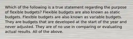 Which of the following is a true statement regarding the purpose of flexible budgets? Flexible budgets are also known as static budgets. Flexible budgets are also known as variable budgets. They are budgets that are developed at the start of the year and never adjusted. They are of no use in comparing or evaluating actual results. All of the above.