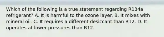 Which of the following is a true statement regarding R134a refrigerant? A. It is harmful to the ozone layer. B. It mixes with mineral oil. C. It requires a different desiccant than R12. D. It operates at lower pressures than R12.