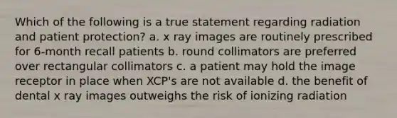 Which of the following is a true statement regarding radiation and patient protection? a. x ray images are routinely prescribed for 6-month recall patients b. round collimators are preferred over rectangular collimators c. a patient may hold the image receptor in place when XCP's are not available d. the benefit of dental x ray images outweighs the risk of ionizing radiation