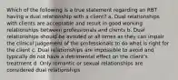 Which of the following is a true statement regarding an RBT having a dual relationship with a client? a. Dual relationships with clients are acceptable and result in good working relationships between professionals and clients b. Dual relationships should be avoided at all times as they can impair the clinical judgement of the professionals to do what is right for the client c. Dual relationships are impossible to avoid and typically do not have a detrimental effect on the client's treatment d. Only romantic or sexual relationships are considered dual relationships