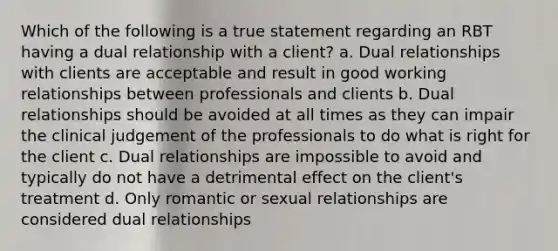 Which of the following is a true statement regarding an RBT having a dual relationship with a client? a. Dual relationships with clients are acceptable and result in good working relationships between professionals and clients b. Dual relationships should be avoided at all times as they can impair the clinical judgement of the professionals to do what is right for the client c. Dual relationships are impossible to avoid and typically do not have a detrimental effect on the client's treatment d. Only romantic or sexual relationships are considered dual relationships