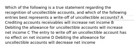 Which of the following is a true statement regarding the recognition of uncollectible accounts, and which of the following entries best represents a write-off of uncollectible accounts? A Crediting accounts receivables will increase net income B Debiting the allowance for uncollectible accounts will increase net income C The entry to write off an uncollectible account has no effect on net income D Debiting the allowance for uncollectible accounts will decrease net income