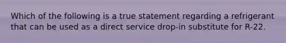 Which of the following is a true statement regarding a refrigerant that can be used as a direct service drop-in substitute for R-22.