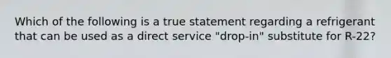 Which of the following is a true statement regarding a refrigerant that can be used as a direct service "drop-in" substitute for R-22?