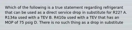 Which of the following is a true statement regarding refrigerant that can be used as a direct service drop in substitute for R22? A. R134a used with a TEV B. R410a used with a TEV that has an MOP of 75 psig D. There is no such thing as a drop in substitute