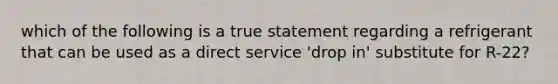 which of the following is a true statement regarding a refrigerant that can be used as a direct service 'drop in' substitute for R-22?