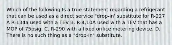 Which of the following Is a true statement regarding a refrigerant that can be used as a direct service "drop-in' substitute for R-227 A R-134a used with a TEV B. R-4,10A used with a TEV that has a MOP of 75psig, C. R-290 with a fixed orifice metering device. D. There is no such thing as a "drop-In" substitute.