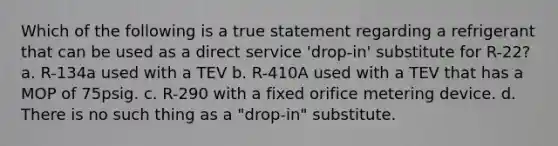 Which of the following is a true statement regarding a refrigerant that can be used as a direct service 'drop-in' substitute for R-22? a. R-134a used with a TEV b. R-410A used with a TEV that has a MOP of 75psig. c. R-290 with a fixed orifice metering device. d. There is no such thing as a "drop-in" substitute.