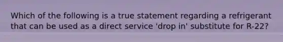 Which of the following is a true statement regarding a refrigerant that can be used as a direct service 'drop in' substitute for R-22?