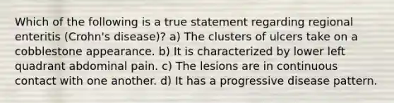 Which of the following is a true statement regarding regional enteritis (Crohn's disease)? a) The clusters of ulcers take on a cobblestone appearance. b) It is characterized by lower left quadrant abdominal pain. c) The lesions are in continuous contact with one another. d) It has a progressive disease pattern.