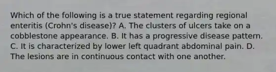 Which of the following is a true statement regarding regional enteritis (Crohn's disease)? A. The clusters of ulcers take on a cobblestone appearance. B. It has a progressive disease pattern. C. It is characterized by lower left quadrant abdominal pain. D. The lesions are in continuous contact with one another.