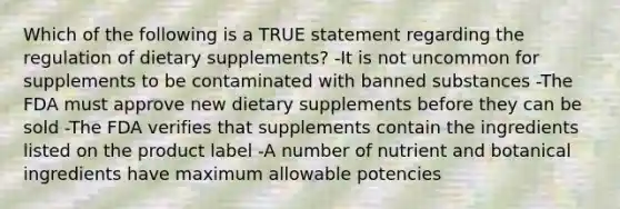 Which of the following is a TRUE statement regarding the regulation of dietary supplements? -It is not uncommon for supplements to be contaminated with banned substances -The FDA must approve new dietary supplements before they can be sold -The FDA verifies that supplements contain the ingredients listed on the product label -A number of nutrient and botanical ingredients have maximum allowable potencies