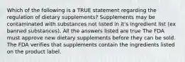 Which of the following is a TRUE statement regarding the regulation of dietary supplements? Supplements may be contaminated with substances not listed in it's ingredient list (ex banned substances). All the answers listed are true The FDA must approve new dietary supplements before they can be sold. The FDA verifies that supplements contain the ingredients listed on the product label.