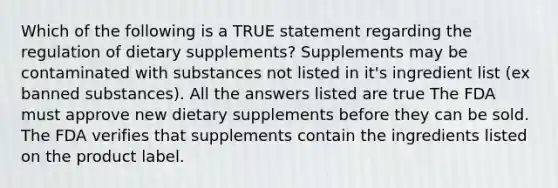 Which of the following is a TRUE statement regarding the regulation of dietary supplements? Supplements may be contaminated with substances not listed in it's ingredient list (ex banned substances). All the answers listed are true The FDA must approve new dietary supplements before they can be sold. The FDA verifies that supplements contain the ingredients listed on the product label.