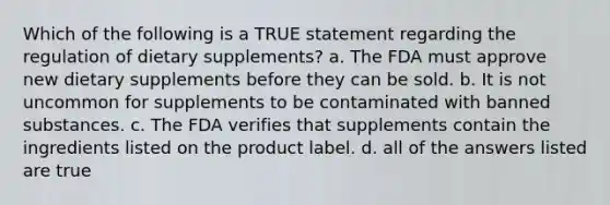 Which of the following is a TRUE statement regarding the regulation of dietary supplements? a. The FDA must approve new dietary supplements before they can be sold. b. It is not uncommon for supplements to be contaminated with banned substances. c. The FDA verifies that supplements contain the ingredients listed on the product label. d. all of the answers listed are true