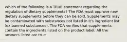 Which of the following is a TRUE statement regarding the regulation of dietary supplements? The FDA must approve new dietary supplements before they can be sold. Supplements may be contaminated with substances not listed in it's ingredient list (ex banned substances). The FDA verifies that supplements contain the ingredients listed on the product label. All the answers listed are true