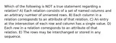 Which of the following is NOT a true statement regarding a relation? A) Each relation consists of a set of named columns and an arbitrary number of unnamed rows. B) Each column in a relation corresponds to an attribute of that relation. C) An entry at the intersection of each row and column has a single value. D) Each row in a relation corresponds to an attribute of that relation. E) The rows may be interchanged or stored in any sequence.