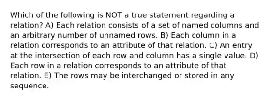 Which of the following is NOT a true statement regarding a relation? A) Each relation consists of a set of named columns and an arbitrary number of unnamed rows. B) Each column in a relation corresponds to an attribute of that relation. C) An entry at the intersection of each row and column has a single value. D) Each row in a relation corresponds to an attribute of that relation. E) The rows may be interchanged or stored in any sequence.