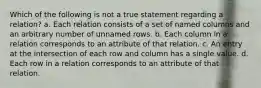 Which of the following is not a true statement regarding a relation? a. Each relation consists of a set of named columns and an arbitrary number of unnamed rows. b. Each column in a relation corresponds to an attribute of that relation. c. An entry at the intersection of each row and column has a single value. d. Each row in a relation corresponds to an attribute of that relation.