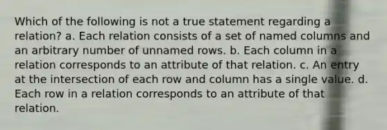 Which of the following is not a true statement regarding a relation? a. Each relation consists of a set of named columns and an arbitrary number of unnamed rows. b. Each column in a relation corresponds to an attribute of that relation. c. An entry at the intersection of each row and column has a single value. d. Each row in a relation corresponds to an attribute of that relation.