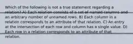 Which of the following is not a true statement regarding a relation? A) Each relation consists of a set of named columns and an arbitrary number of unnamed rows. B) Each column in a relation corresponds to an attribute of that relation. C) An entry at the intersection of each row and column has a single value. D) Each row in a relation corresponds to an attribute of that relation.