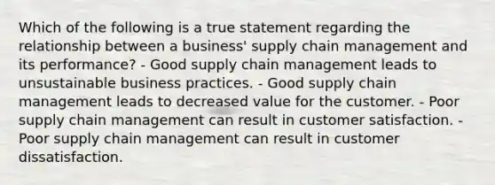 Which of the following is a true statement regarding the relationship between a business' supply chain management and its performance? - Good supply chain management leads to unsustainable business practices. - Good supply chain management leads to decreased value for the customer. - Poor supply chain management can result in customer satisfaction. - Poor supply chain management can result in customer dissatisfaction.