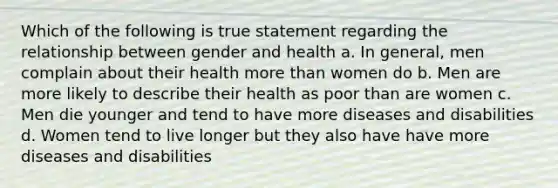 Which of the following is true statement regarding the relationship between gender and health a. In general, men complain about their health more than women do b. Men are more likely to describe their health as poor than are women c. Men die younger and tend to have more diseases and disabilities d. Women tend to live longer but they also have have more diseases and disabilities