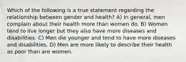 Which of the following is a true statement regarding the relationship between gender and health? A) In general, men complain about their health more than women do. B) Women tend to live longer but they also have more diseases and disabilities. C) Men die younger and tend to have more diseases and disabilities. D) Men are more likely to describe their health as poor than are women.