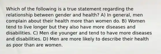 Which of the following is a true statement regarding the relationship between gender and health? A) In general, men complain about their health more than women do. B) Women tend to live longer but they also have more diseases and disabilities. C) Men die younger and tend to have more diseases and disabilities. D) Men are more likely to describe their health as poor than are women.