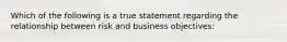 Which of the following is a true statement regarding the relationship between risk and business objectives: